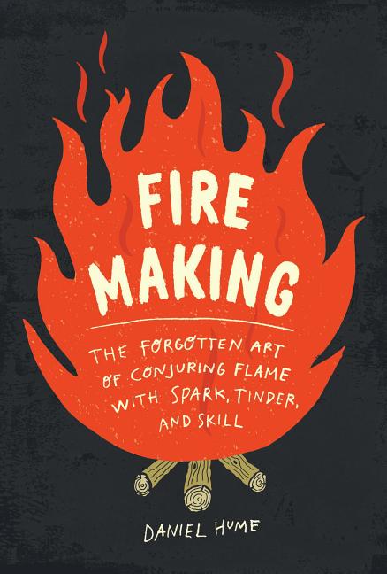 Fire Making: The Forgotten Art of Conjuring Flame with Spark, Tinder, and Skill