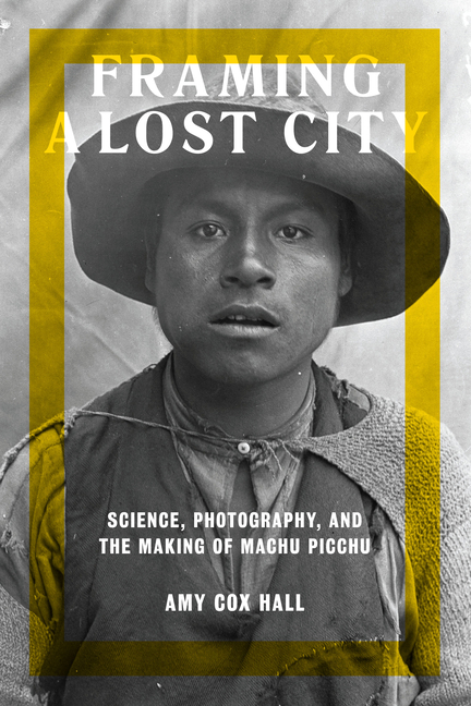 Framing a Lost City: Science, Photography, and the Making of Machu Picchu